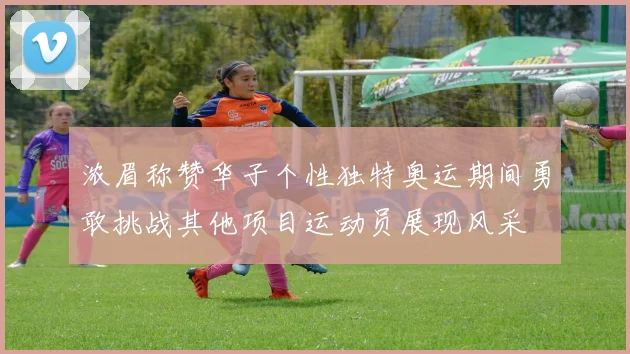 浓眉称赞华子个性独特奥运期间勇敢挑战其他项目运动员展现风采
