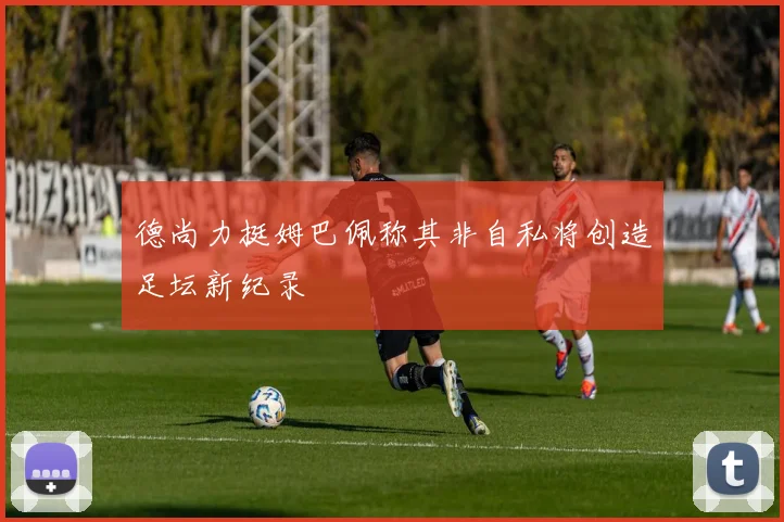 德尚力挺姆巴佩称其非自私将创造足坛新纪录