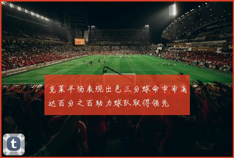 克莱半场表现出色三分球命中率高达百分之百助力球队取得领先