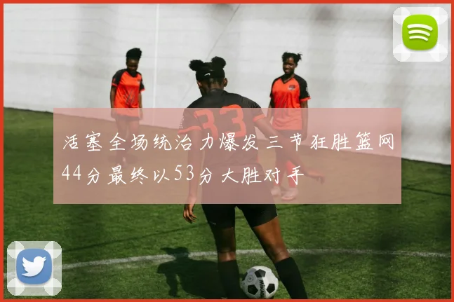 活塞全场统治力爆发三节狂胜篮网44分最终以53分大胜对手
