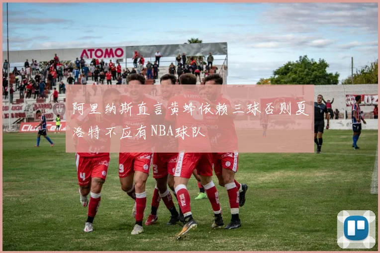 阿里纳斯直言黄蜂依赖三球否则夏洛特不应有NBA球队