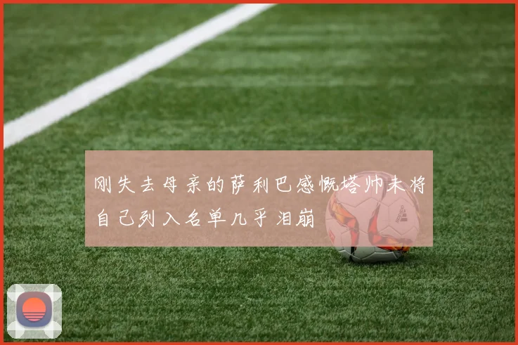 刚失去母亲的萨利巴感慨塔帅未将自己列入名单几乎泪崩