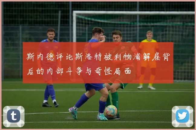 斯内德评论斯洛特被利物浦解雇背后的内部斗争与奇怪局面