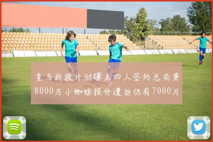 皇马新援计划曝光四人签约总花费8000万小蜘蛛报价遭拒仍有7000万预算