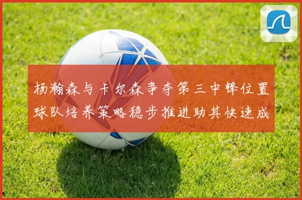 杨瀚森与卡尔森争夺第三中锋位置球队培养策略稳步推进助其快速成长