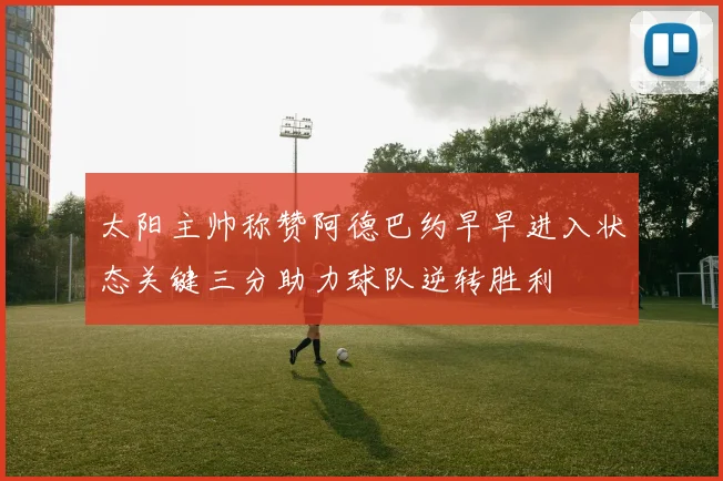 太阳主帅称赞阿德巴约早早进入状态关键三分助力球队逆转胜利
