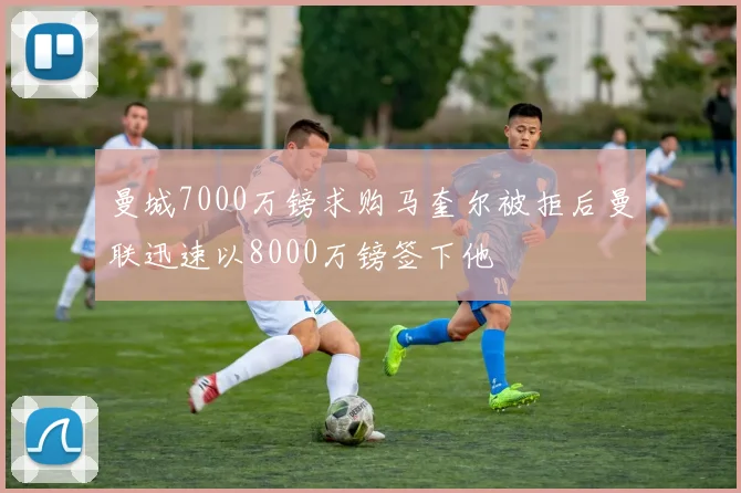 曼城7000万镑求购马奎尔被拒后曼联迅速以8000万镑签下他