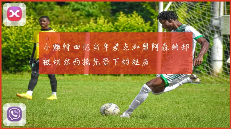 小赖特回忆当年差点加盟阿森纳却被切尔西抢先签下的经历