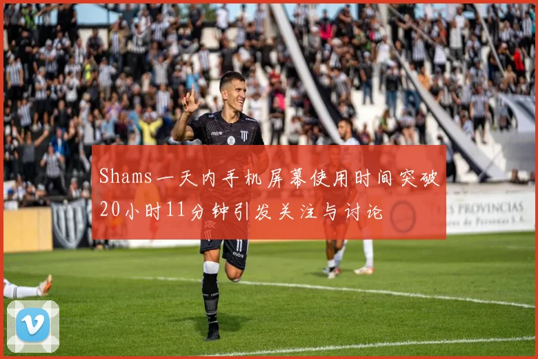Shams一天内手机屏幕使用时间突破20小时11分钟引发关注与讨论