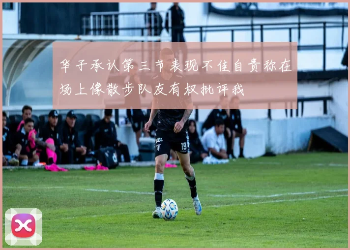 华子承认第三节表现不佳自责称在场上像散步队友有权批评我