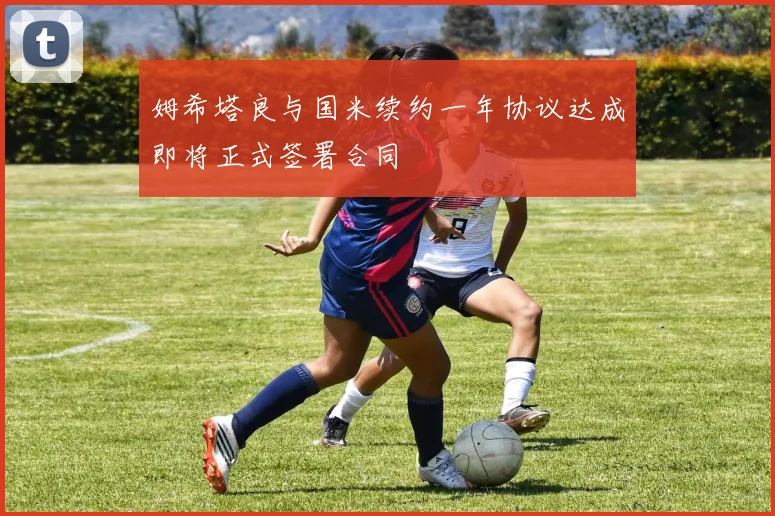 姆希塔良与国米续约一年协议达成即将正式签署合同