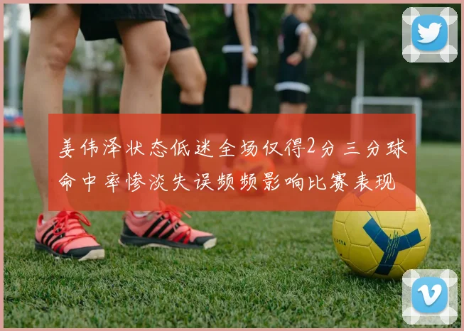 姜伟泽状态低迷全场仅得2分三分球命中率惨淡失误频频影响比赛表现