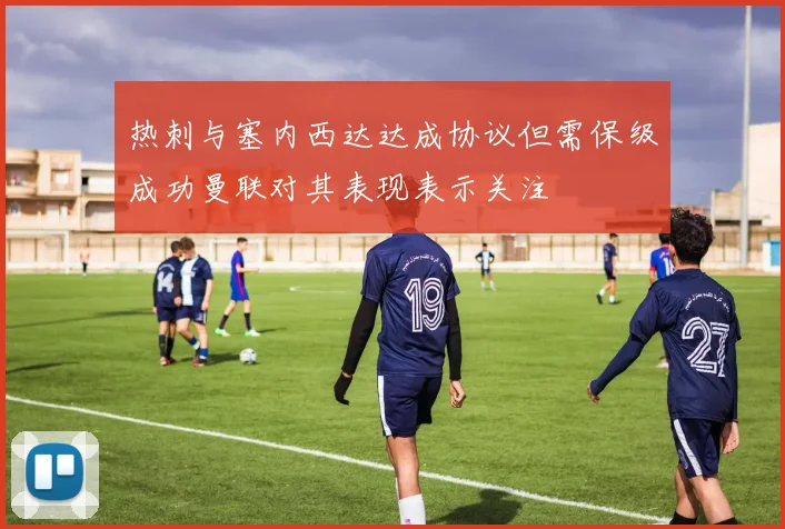 热刺与塞内西达达成协议但需保级成功曼联对其表现表示关注