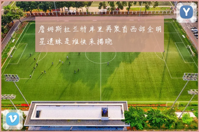 詹姆斯杜兰特库里再聚首西部全明星遗珠是谁快来揭晓