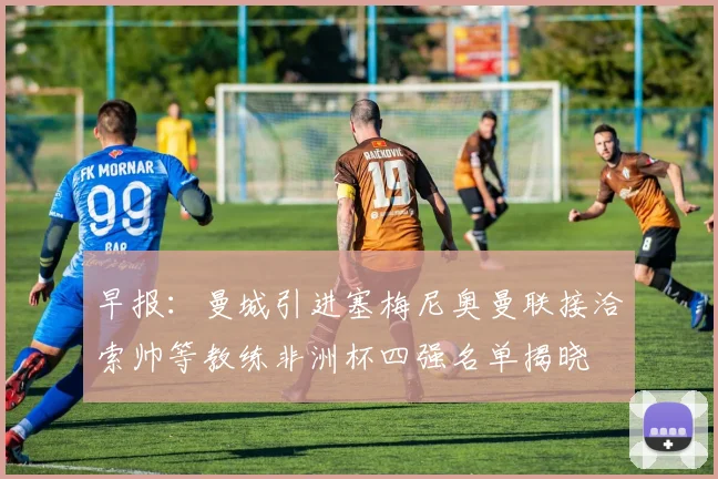 早报：曼城引进塞梅尼奥曼联接洽索帅等教练非洲杯四强名单揭晓